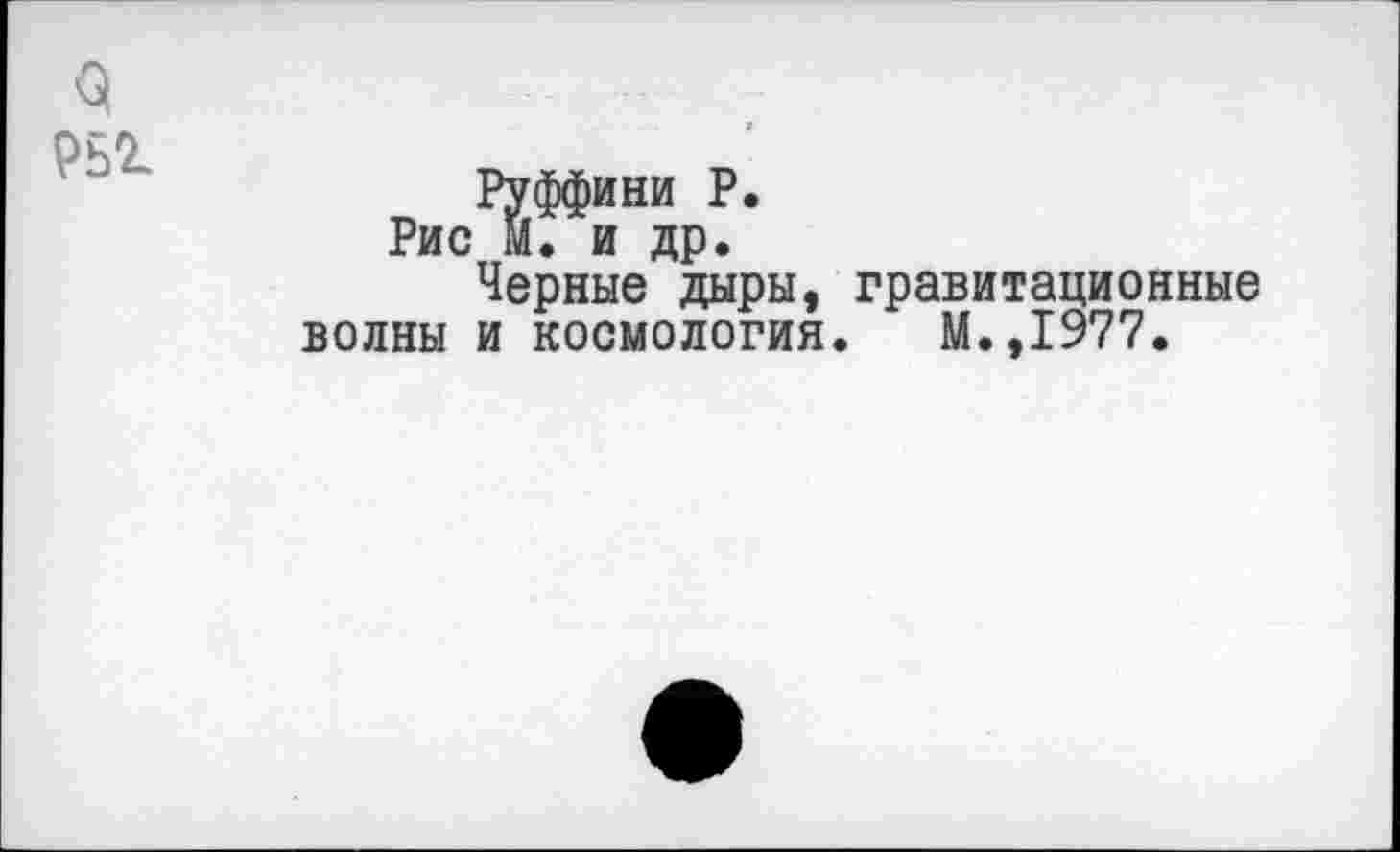 ﻿3
Рьг
Руффини Р.
Рис м. и др.
Черные дыры, гравитационные волны и космология. М.,1977.